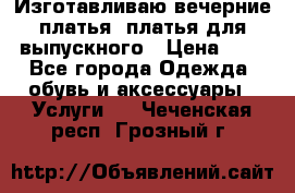 Изготавливаю вечерние платья, платья для выпускного › Цена ­ 1 - Все города Одежда, обувь и аксессуары » Услуги   . Чеченская респ.,Грозный г.